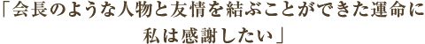 コメント　「会長のような人物と友情を結ぶことができた運命に私は感謝したい」