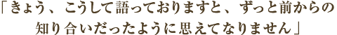コメント　きょう、こうして語っておりますと、ずっと前からの知り合いだったように思えてなりません