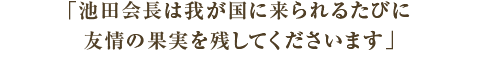 コメント　池田会長は我が国に来られるたびに友情の果実を残してくださいます