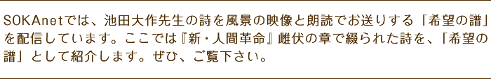 SOKAｎｅｔでは、池田大作先生の詩を風景の映像と朗読でお送りする「希望の譜」を配信しています。ここでは『新・人間革命』雌伏の章で綴られた詩を、「希望の譜」として紹介します。ぜひ、ご覧下さい。