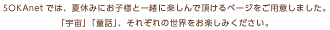SOKAnetでは、夏休みにお子様と一緒に楽しんで頂けるページをご用意しました。「宇宙」「童話」、それぞれの世界をお楽しみください。