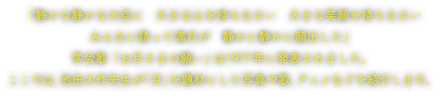 「静かな静かな大空に　大きな心を持ちなさい　大きな笑顔を持ちなさい みんなに語って満月が　静かに静かに顔出した」 学会歌「お月さまの願い」は1977年に発表されました。ここでは、池田大作先生が「月」を題材にした写真や歌、アニメなどを紹介します。