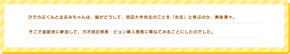 ひでのぶくんとはるみちゃんは、皆がどうして、池田大作先生のことを「先生」と呼ぶのか、興味津々。そこで座談会に参加して、ガオ地区部長・ピョン婦人部長に尋ねてみることにしたのでした。