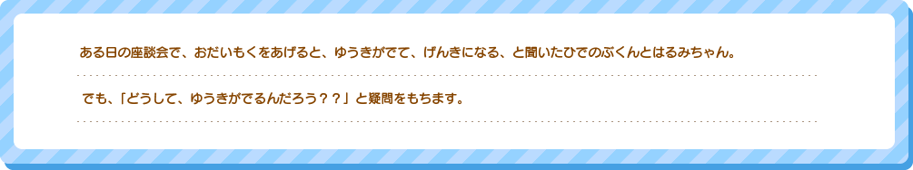 ある日の座談会で、おだいもくをあげると、ゆうきがでて、げんきになる、と聞いたひでのぶくんとはるみちゃん。でも、「どうして、ゆうきがでるんだろう？？」と疑問をもちます。