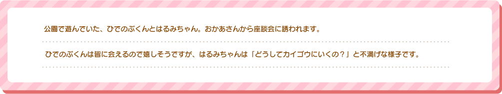 公園で遊んでいた、ひでのぶくんとはるみちゃん。おかあさんから座談会に誘われます。ひでのぶくんは皆に会えるので嬉しそうですが、はるみちゃんは「どうしてカイゴウにいくの？」と不満げな様子です。