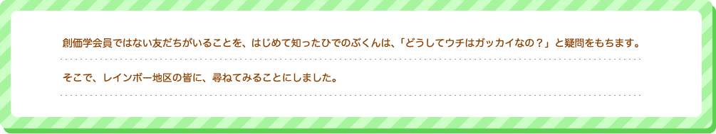 創価学会員ではない友だちがいることを、はじめて知ったひでのぶくんは、「どうしてうちはガッカイなの？」と疑問をもちます。そこで、レインボー地区の皆に、尋ねてみることにしました。