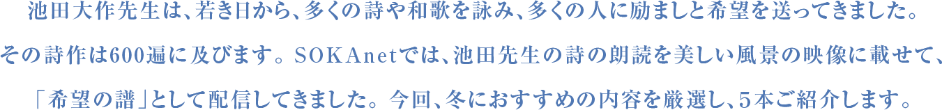 池田大作先生は、若き日から、多くの詩や和歌を詠み、多くの人に励ましと希望を送ってきました。その詩作は600遍に及びます。 SOKAnetでは、池田先生の詩の朗読を美しい風景の映像に載せて、「希望の譜」として配信してきました。 今回、冬におすすめの内容を厳選し、５本ご紹介します。