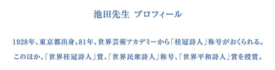 池田先生 プロフィール 1928年、東京都出身。81年、世界芸術アカデミーから「桂冠詩人」称号がおくられる。このほか、「世界桂冠詩人」賞、「世界民衆詩人」称号、「世界平和詩人」賞を授賞。