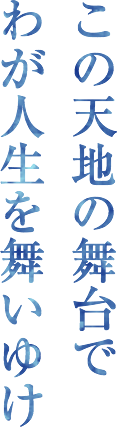 この天地の舞台でわが人生を舞いゆけ