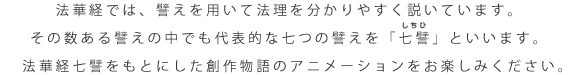 法華経では、譬えを用いて法理を分かりやすく説いています。 その数ある譬えの中でも代表的な七つの譬えを「七譬」といいます。 　法華経七譬をもとにした創作物語のアニメーションをお楽しみください。